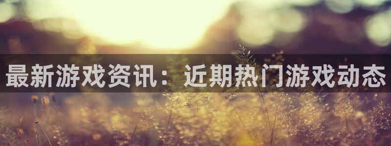长征娱乐咨询：最新游戏资讯：近期热门游戏动态