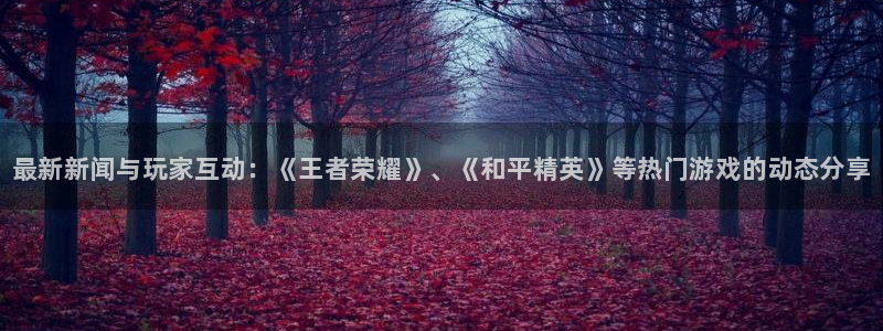 长征娱乐网址注册：最新新闻与玩家互动：《王者荣耀》、《和平精