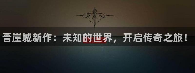 长征娱乐平台官网入口：晋崖城新作：未知的世界，开启传奇之旅！