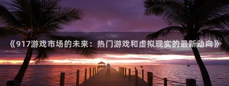长征娱乐手机网页版登录：《917游戏市场的未来：热门游戏和虚