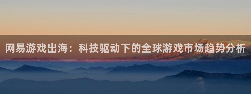 长征娱乐测速登陆：网易游戏出海：科技驱动下的全球游戏市场趋势