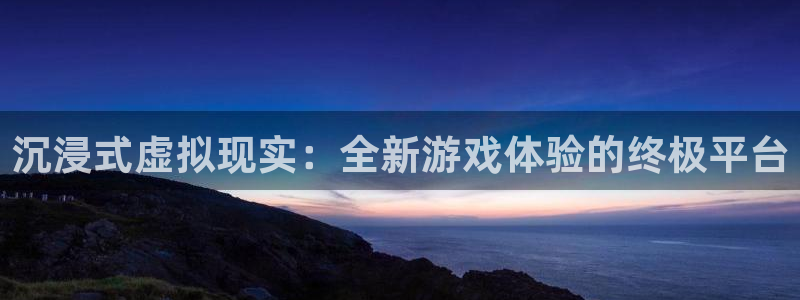 长征娱乐官网：沉浸式虚拟现实：全新游戏体验的终极平台